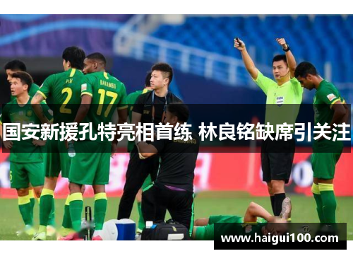国安新援孔特亮相首练 林良铭缺席引关注